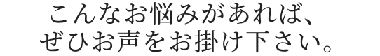 こんなお悩みがあれば、ぜひお声をお掛け下さい。